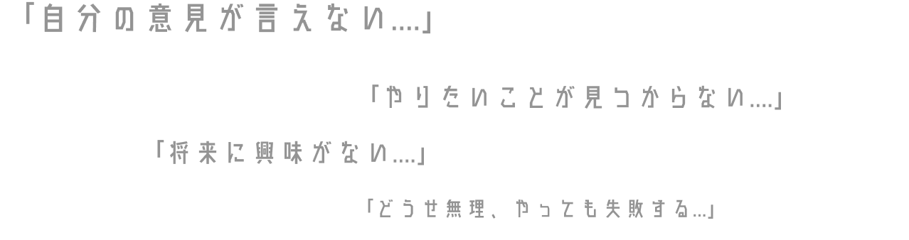 「自分の意見が言えない....」「やりたいことが見つからない....」「将来に興味がない....」「どうせ無理、やっても失敗する...」